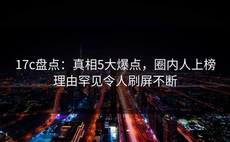 17c盘点:真相5大爆点,圈内人上榜理由罕见令人刷屏不断