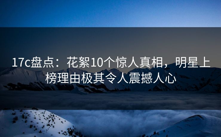 17c盘点:花絮10个惊人真相,明星上榜理由极其令人震撼人心