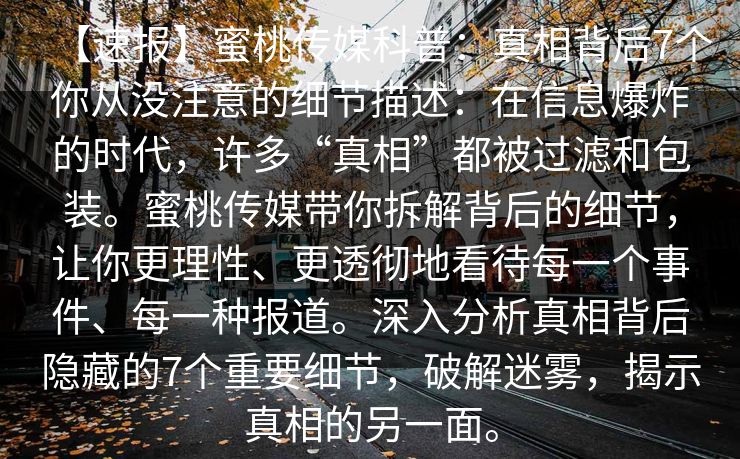 【速报】蜜桃传媒科普:真相背后7个你从没注意的细节描述:在信息爆炸的时代,许多“真相”都被过滤和包装。蜜桃传媒带你拆解背后的细节,让你更理性、更透彻地看待每一个事件、每一种报道。深入分析真相背后隐藏的7个重要细节,破解迷雾,揭示真相的另一面。