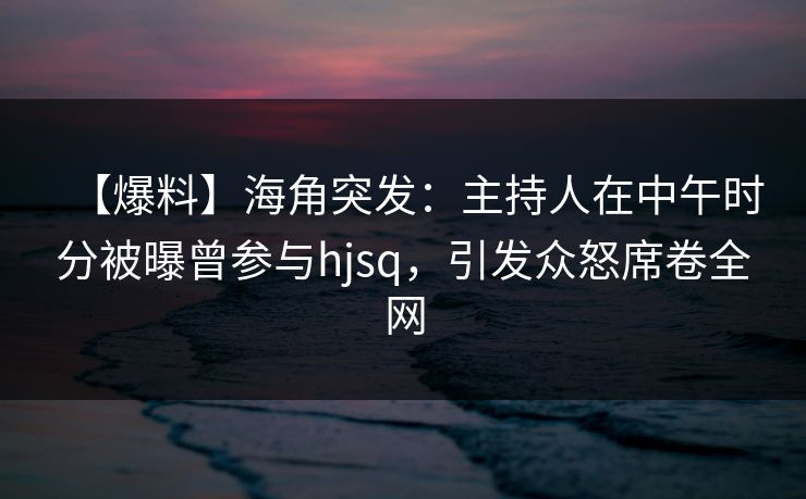 【爆料】海角突发：主持人在中午时分被曝曾参与hjsq，引发众怒席卷全网