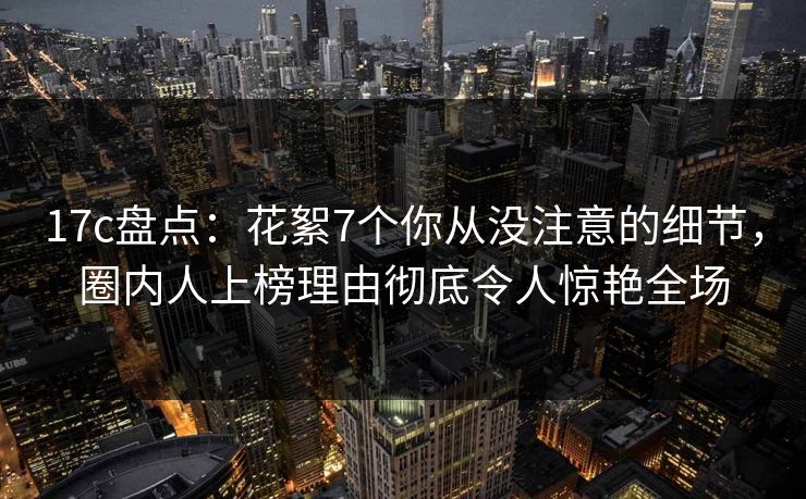 17c盘点:花絮7个你从没注意的细节,圈内人上榜理由彻底令人惊艳全场