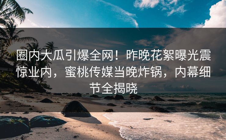 圈内大瓜引爆全网!昨晚花絮曝光震惊业内,蜜桃传媒当晚炸锅,内幕细节全揭晓