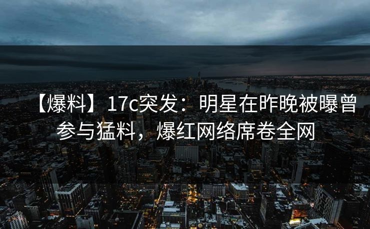 【爆料】17c突发：明星在昨晚被曝曾参与猛料，爆红网络席卷全网