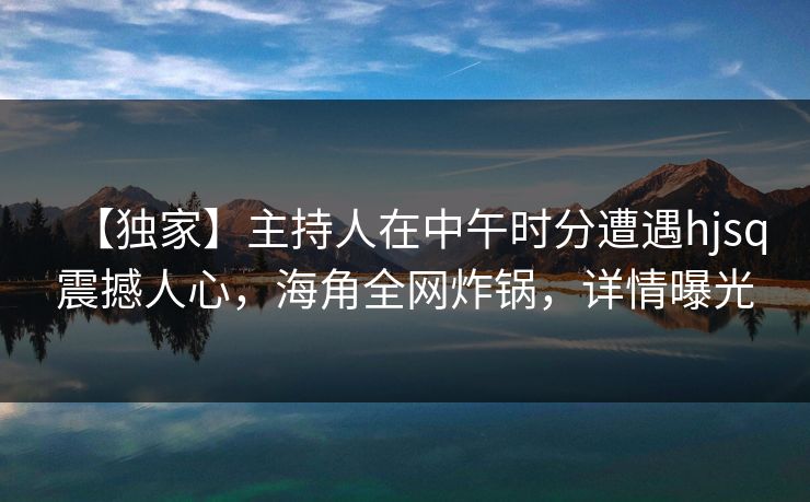【独家】主持人在中午时分遭遇hjsq震撼人心,海角全网炸锅,详情曝光
