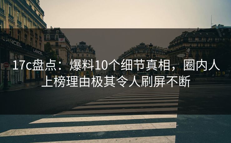 17c盘点：爆料10个细节真相，圈内人上榜理由极其令人刷屏不断