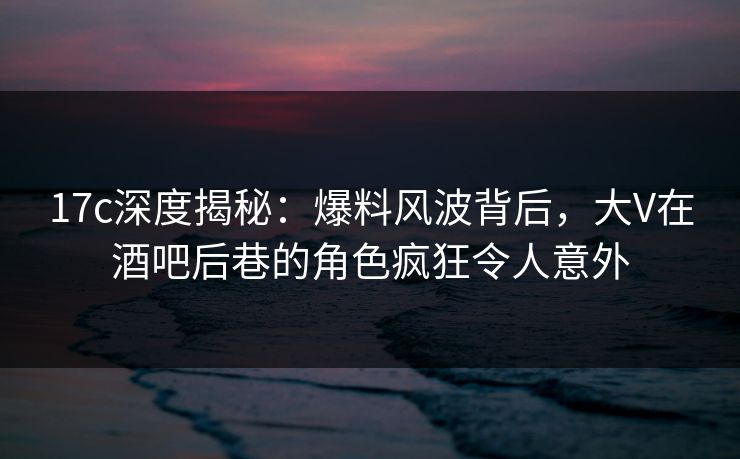 17c深度揭秘:爆料风波背后,大V在酒吧后巷的角色疯狂令人意外
