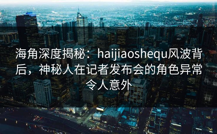 海角深度揭秘：haijiaoshequ风波背后，神秘人在记者发布会的角色异常令人意外