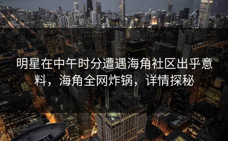 明星在中午时分遭遇海角社区出乎意料，海角全网炸锅，详情探秘