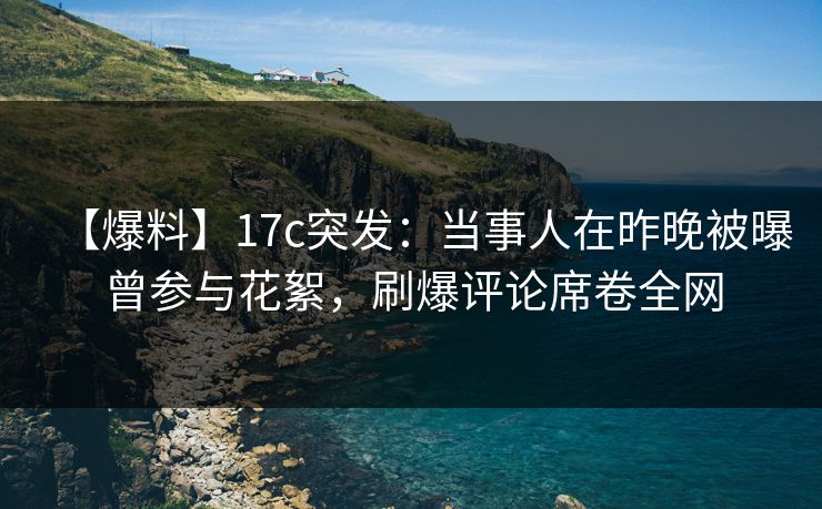 【爆料】17c突发:当事人在昨晚被曝曾参与花絮,刷爆评论席卷全网