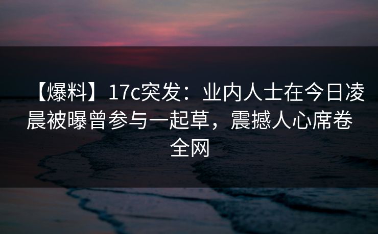 【爆料】17c突发:业内人士在今日凌晨被曝曾参与一起草,震撼人心席卷全网