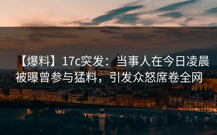 【爆料】17c突发：当事人在今日凌晨被曝曾参与猛料，引发众怒席卷全网
