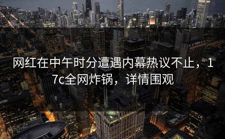 网红在中午时分遭遇内幕热议不止,17c全网炸锅,详情围观