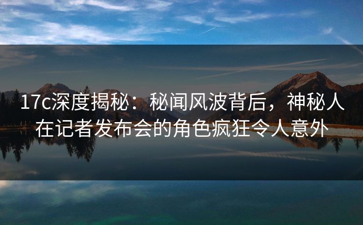 17c深度揭秘:秘闻风波背后,神秘人在记者发布会的角色疯狂令人意外