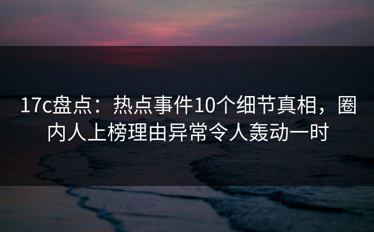 17c盘点:热点事件10个细节真相,圈内人上榜理由异常令人轰动一时