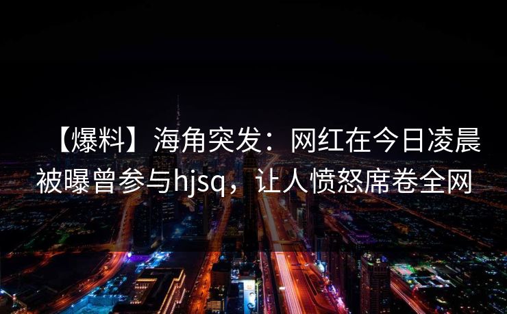 【爆料】海角突发:网红在今日凌晨被曝曾参与hjsq,让人愤怒席卷全网