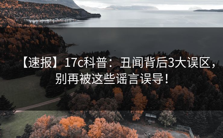 【速报】17c科普:丑闻背后3大误区,别再被这些谣言误导!