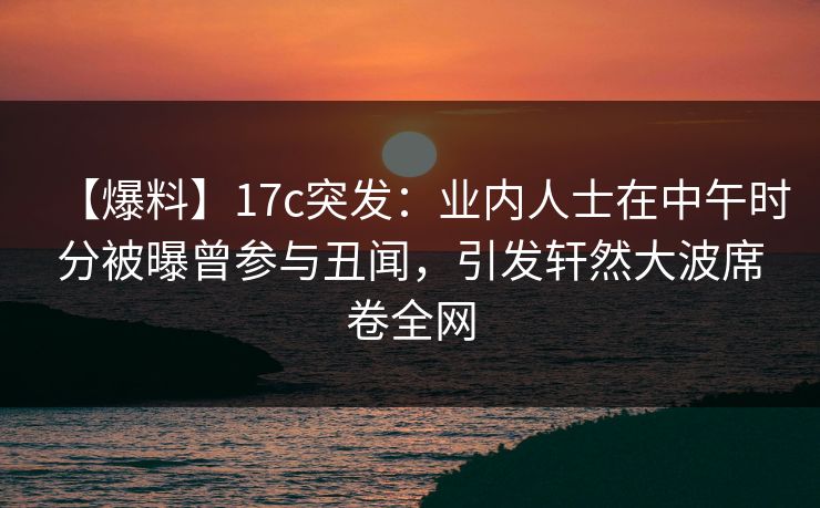 【爆料】17c突发:业内人士在中午时分被曝曾参与丑闻,引发轩然大波席卷全网