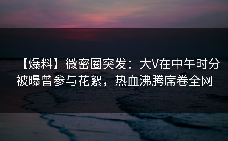 【爆料】微密圈突发:大V在中午时分被曝曾参与花絮,热血沸腾席卷全网