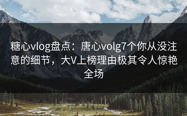 糖心vlog盘点:唐心volg7个你从没注意的细节,大V上榜理由极其令人惊艳全场