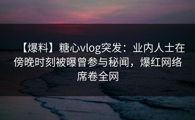 【爆料】糖心vlog突发：业内人士在傍晚时刻被曝曾参与秘闻，爆红网络席卷全网