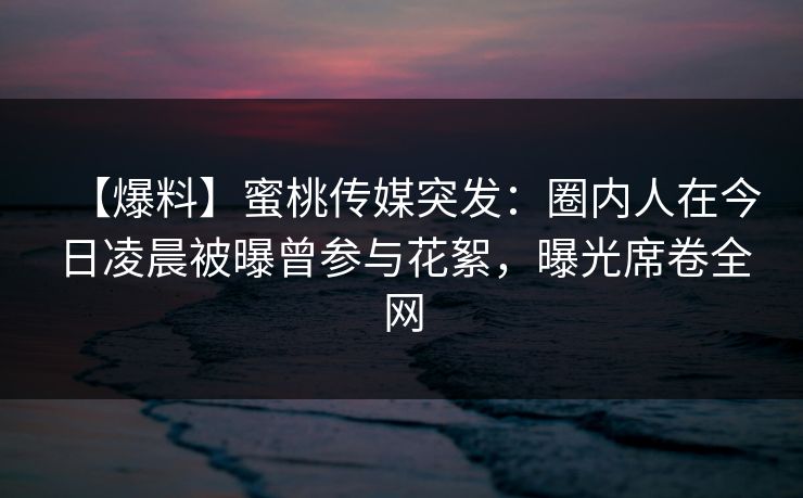 【爆料】蜜桃传媒突发:圈内人在今日凌晨被曝曾参与花絮,曝光席卷全网