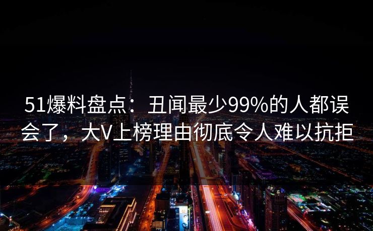 51爆料盘点:丑闻最少99%的人都误会了,大V上榜理由彻底令人难以抗拒