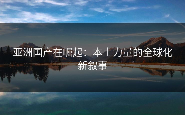 亚洲国产在崛起:本土力量的全球化新叙事