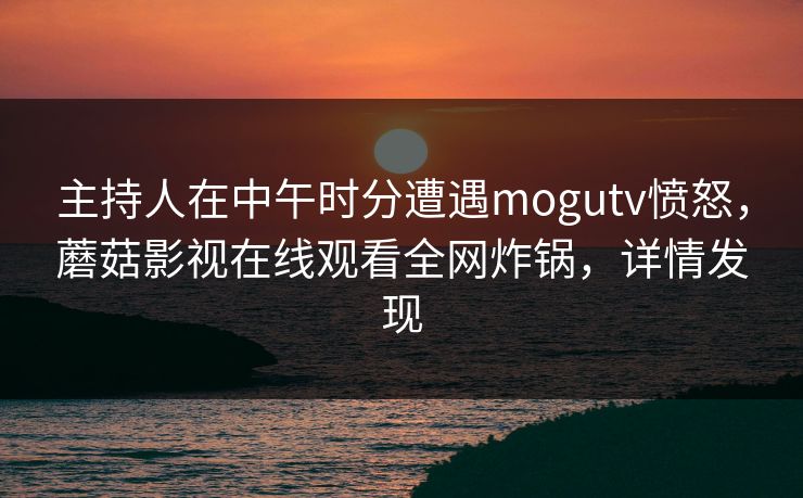 主持人在中午时分遭遇mogutv愤怒,蘑菇影视在线观看全网炸锅,详情发现