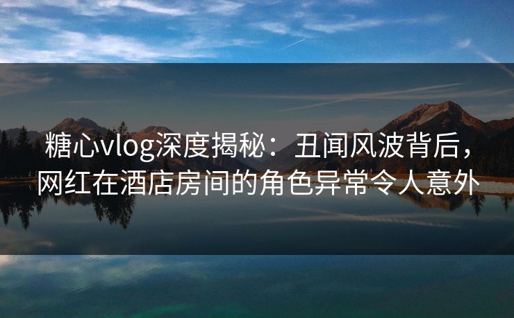 糖心vlog深度揭秘:丑闻风波背后,网红在酒店房间的角色异常令人意外 糖心vlog深度揭秘:丑闻风波背后,网红在酒店房间的角色异常令人意外
