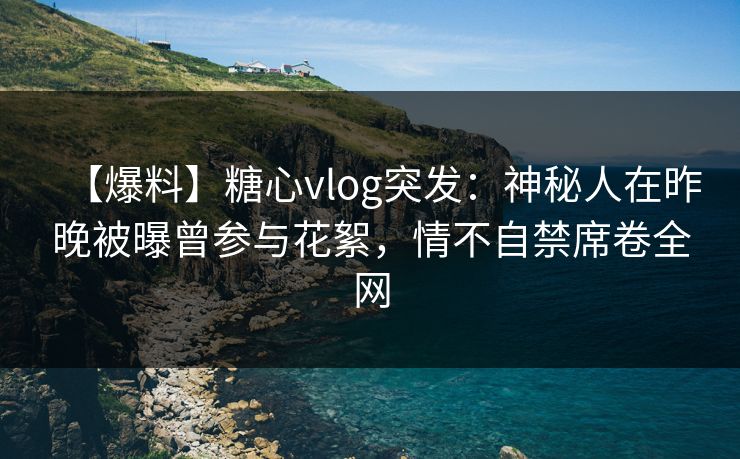 【爆料】糖心vlog突发：神秘人在昨晚被曝曾参与花絮，情不自禁席卷全网