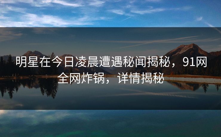 明星在今日凌晨遭遇秘闻揭秘,91网全网炸锅,详情揭秘