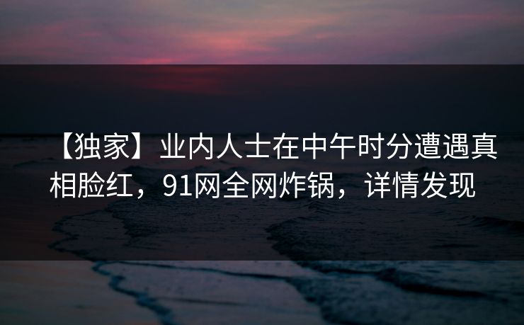 【独家】业内人士在中午时分遭遇真相脸红,91网全网炸锅,详情发现 【独家】业内人士在中午时分遭遇真相脸红,91网全网炸锅,详情发现