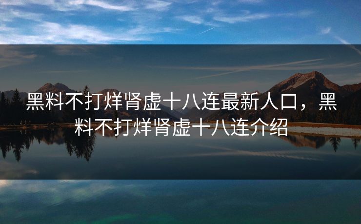 黑料不打烊肾虚十八连最新人口，黑料不打烊肾虚十八连介绍  第1张