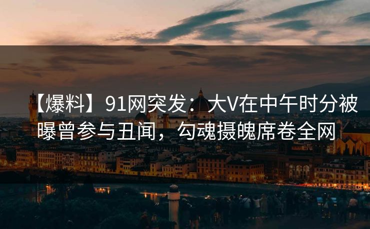 【爆料】91网突发：大V在中午时分被曝曾参与丑闻，勾魂摄魄席卷全网