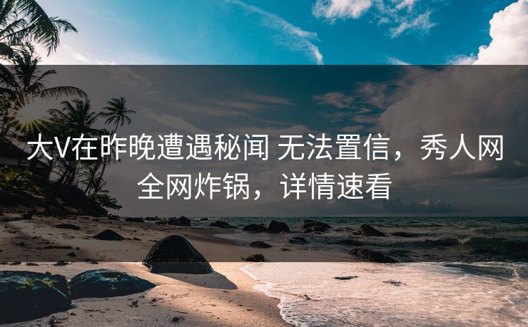 大V在昨晚遭遇秘闻 无法置信，秀人网全网炸锅，详情速看