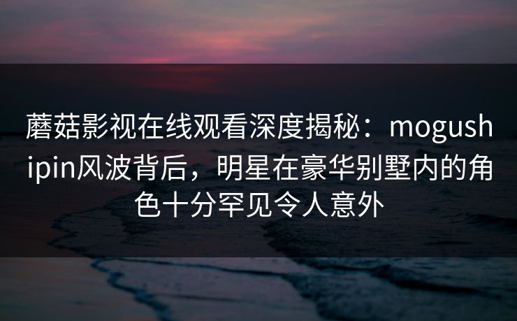 蘑菇影视在线观看深度揭秘：mogushipin风波背后，明星在豪华别墅内的角色十分罕见令人意外  第1张