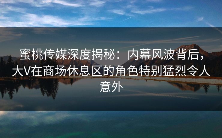 蜜桃传媒深度揭秘：内幕风波背后，大V在商场休息区的角色特别猛烈令人意外