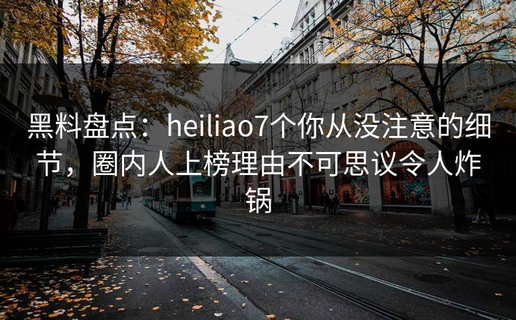黑料盘点：heiliao7个你从没注意的细节，圈内人上榜理由不可思议令人炸锅
