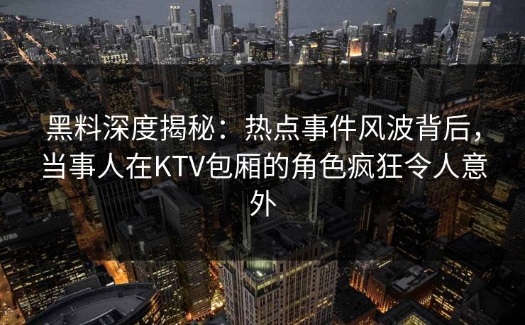 黑料深度揭秘：热点事件风波背后，当事人在KTV包厢的角色疯狂令人意外