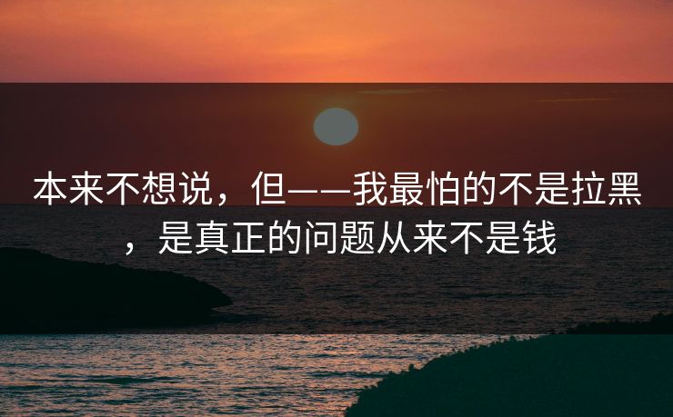 本来不想说，但——我最怕的不是拉黑，是真正的问题从来不是钱