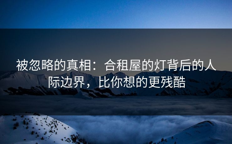 被忽略的真相：合租屋的灯背后的人际边界，比你想的更残酷