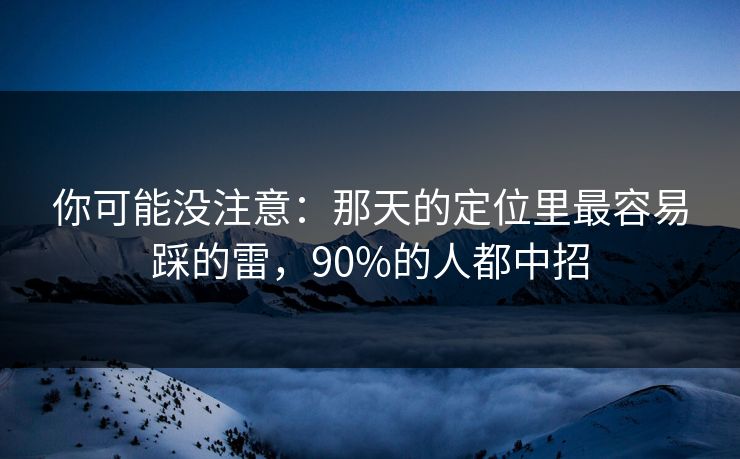你可能没注意：那天的定位里最容易踩的雷，90%的人都中招