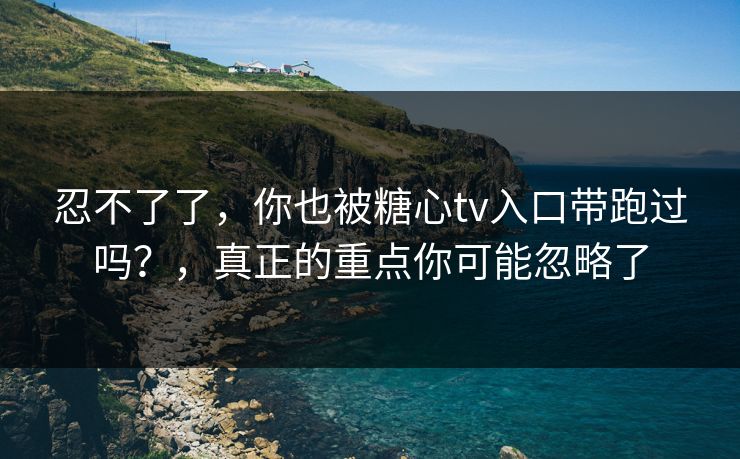 忍不了了，你也被糖心tv入口带跑过吗？，真正的重点你可能忽略了