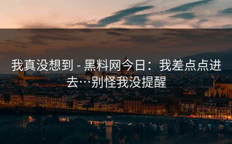 我真没想到 - 黑料网今日：我差点点进去…别怪我没提醒
