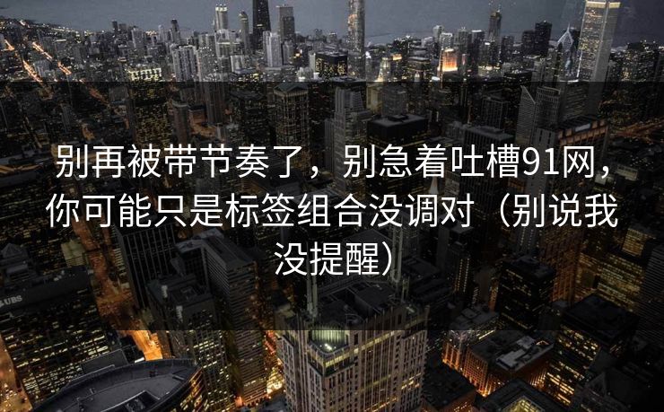 别再被带节奏了,别急着吐槽91网,你可能只是标签组合没调对(别说我没提醒) 别再被带节奏了,别急着吐槽91网,你可能只是标签组合没调对(别说我没提醒)