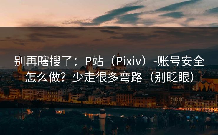 别再瞎搜了：P站（Pixiv）-账号安全怎么做？少走很多弯路（别眨眼）