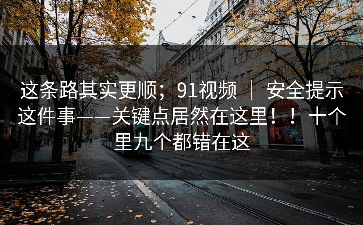这条路其实更顺；91视频 ｜ 安全提示这件事——关键点居然在这里！！十个里九个都错在这