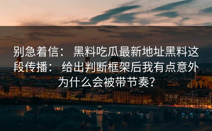 别急着信: 黑料吃瓜最新地址黑料这段传播: 给出判断框架后我有点意外为什么会被带节奏?