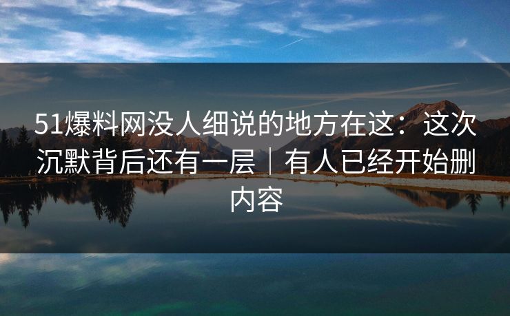 51爆料网没人细说的地方在这：这次沉默背后还有一层｜有人已经开始删内容  第2张