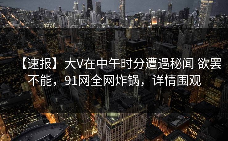 【速报】大V在中午时分遭遇秘闻 欲罢不能，91网全网炸锅，详情围观  第1张